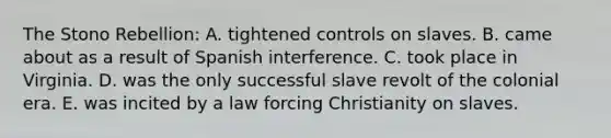 The Stono Rebellion: A. tightened controls on slaves. B. came about as a result of Spanish interference. C. took place in Virginia. D. was the only successful slave revolt of the colonial era. E. was incited by a law forcing Christianity on slaves.