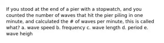 If you stood at the end of a pier with a stopwatch, and you counted the number of waves that hit the pier piling in one minute, and calculated the # of waves per minute, this is called what? a. wave speed b. frequency c. wave length d. period e. wave heigh