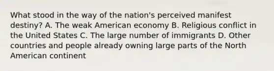 What stood in the way of the nation's perceived manifest destiny? A. The weak American economy B. Religious conflict in the United States C. The large number of immigrants D. Other countries and people already owning large parts of the North American continent