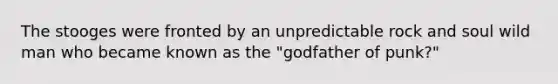 The stooges were fronted by an unpredictable rock and soul wild man who became known as the "godfather of punk?"