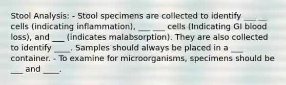 Stool Analysis: - Stool specimens are collected to identify ___ __ cells (indicating inflammation), ___ ___ cells (Indicating GI blood loss), and ___ (indicates malabsorption). They are also collected to identify ____. Samples should always be placed in a ___ container. - To examine for microorganisms, specimens should be ___ and ____.