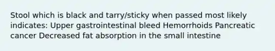 Stool which is black and tarry/sticky when passed most likely indicates: Upper gastrointestinal bleed Hemorrhoids Pancreatic cancer Decreased fat absorption in the small intestine