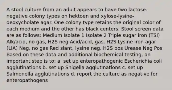 A stool culture from an adult appears to have two lactose-negative colony types on hektoen and xylose-lysine-deoxycholate agar. One colony type retains the original color of each medium and the other has black centers. Stool screen data are as follows: Medium Isolate 1 Isolate 2 Triple sugar iron (TSI) Alk/acid, no gas, H2S neg Acid/acid, gas, H2S Lysine iron agar (LIA) Neg, no gas Red slant, lysine neg, H2S pos Urease Neg Pos Based on these data and additional biochemical testing, an important step is to: a. set up enteropathogenic Escherichia coli agglutinations b. set up Shigella agglutinations c. set up Salmonella agglutinations d. report the culture as negative for enteropathogens