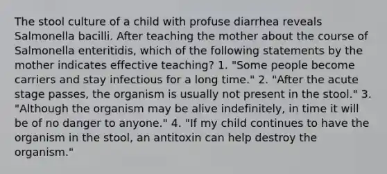 The stool culture of a child with profuse diarrhea reveals Salmonella bacilli. After teaching the mother about the course of Salmonella enteritidis, which of the following statements by the mother indicates effective teaching? 1. "Some people become carriers and stay infectious for a long time." 2. "After the acute stage passes, the organism is usually not present in the stool." 3. "Although the organism may be alive indefinitely, in time it will be of no danger to anyone." 4. "If my child continues to have the organism in the stool, an antitoxin can help destroy the organism."