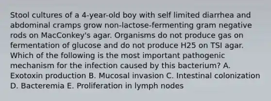 Stool cultures of a 4-year-old boy with self limited diarrhea and abdominal cramps grow non-lactose-fermenting gram negative rods on MacConkey's agar. Organisms do not produce gas on fermentation of glucose and do not produce H25 on TSI agar. Which of the following is the most important pathogenic mechanism for the infection caused by this bacterium? A. Exotoxin production B. Mucosal invasion C. Intestinal colonization D. Bacteremia E. Proliferation in lymph nodes