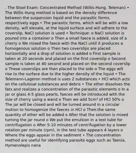 . The Stool Exam: Concentrated Method (Willis-Hung. Teleman) • The Willis Hung method is based on the density difference between the suspension liquid and the parasitic forms, respectively eggs • The parasitic forms, which will be with a low density, will elevate, at the liquid surface and will adhere to the coverslip, NaCl solution is used • Technique: o NaCl solution is poured into a container o Then a small faece is added, size of a cherry o We mixed the faece with the NaCl until it produces a homogenous solution o Then two coverslips are placed horizontally and a drop of solution is added o First sample is taken at 20 seconds and placed on the first coverslip o Second sample is taken at 40 second and placed on the second coverslip o These coverslips are then placed to the side o The eggs will rise to the surface due to the higher density of the liquid • The Telemann-Lageron method is uses 2 substances • HCl which acts on the cellulosal substances and debris • The ether dissolves the fats and realizes a concentration of the parasitic elements o In a jar or glass 4-5 glass pearls, faeces will be introduced with the size of cherry using a wand o Then we add 5cm³ of HCl 50% o The jar will be closed and will be turned around in a circular motion to homogenize the faeces in HCl o Then the same quantity of ether will be added o After that the solution is mixed turning the jar round o We put the emulsion in a test tube for centrifugation o After 5-10 minutes of centrifugation by a lower rotation per minute (rpm), in the test tube appears 4 layers o Where the eggs appear in the sediment • The concentration method are useful for identifying parasite eggs such as Taenia, Hymenolepis nana