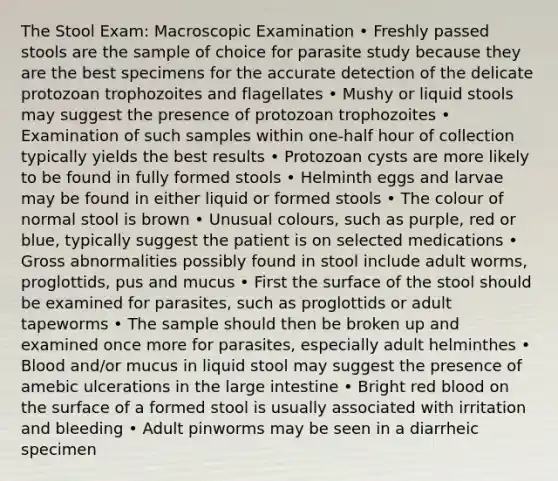 The Stool Exam: Macroscopic Examination • Freshly passed stools are the sample of choice for parasite study because they are the best specimens for the accurate detection of the delicate protozoan trophozoites and flagellates • Mushy or liquid stools may suggest the presence of protozoan trophozoites • Examination of such samples within one-half hour of collection typically yields the best results • Protozoan cysts are more likely to be found in fully formed stools • Helminth eggs and larvae may be found in either liquid or formed stools • The colour of normal stool is brown • Unusual colours, such as purple, red or blue, typically suggest the patient is on selected medications • Gross abnormalities possibly found in stool include adult worms, proglottids, pus and mucus • First the surface of the stool should be examined for parasites, such as proglottids or adult tapeworms • The sample should then be broken up and examined once more for parasites, especially adult helminthes • Blood and/or mucus in liquid stool may suggest the presence of amebic ulcerations in the large intestine • Bright red blood on the surface of a formed stool is usually associated with irritation and bleeding • Adult pinworms may be seen in a diarrheic specimen