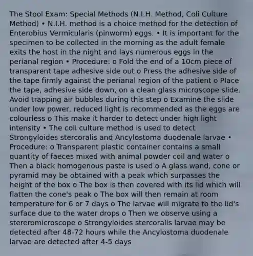 The Stool Exam: Special Methods (N.I.H. Method, Coli Culture Method) • N.I.H. method is a choice method for the detection of Enterobius Vermicularis (pinworm) eggs. • It is important for the specimen to be collected in the morning as the adult female exits the host in the night and lays numerous eggs in the perianal region • Procedure: o Fold the end of a 10cm piece of transparent tape adhesive side out o Press the adhesive side of the tape firmly against the perianal region of the patient o Place the tape, adhesive side down, on a clean glass microscope slide. Avoid trapping air bubbles during this step o Examine the slide under low power, reduced light is recommended as the eggs are colourless o This make it harder to detect under high light intensity • The coli culture method is used to detect Strongyloides stercoralis and Ancylostoma duodenale larvae • Procedure: o Transparent plastic container contains a small quantity of faeces mixed with animal powder coil and water o Then a black homogenous paste is used o A glass wand, cone or pyramid may be obtained with a peak which surpasses the height of the box o The box is then covered with its lid which will flatten the cone's peak o The box will then remain at room temperature for 6 or 7 days o The larvae will migrate to the lid's surface due to the water drops o Then we observe using a stereromicroscope o Strongyloides stercoralis larvae may be detected after 48-72 hours while the Ancylostoma duodenale larvae are detected after 4-5 days