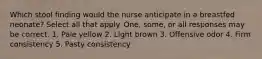 Which stool finding would the nurse anticipate in a breastfed neonate? Select all that apply. One, some, or all responses may be correct. 1. Pale yellow 2. Light brown 3. Offensive odor 4. Firm consistency 5. Pasty consistency