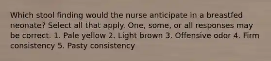 Which stool finding would the nurse anticipate in a breastfed neonate? Select all that apply. One, some, or all responses may be correct. 1. Pale yellow 2. Light brown 3. Offensive odor 4. Firm consistency 5. Pasty consistency