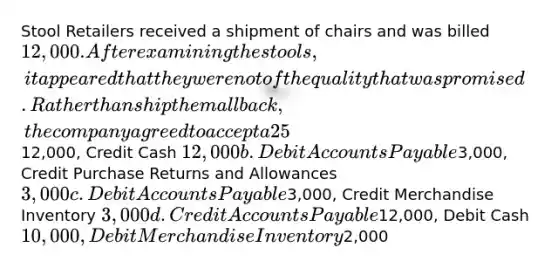 Stool Retailers received a shipment of chairs and was billed 12,000. After examining the stools, it appeared that they were not of the quality that was promised. Rather than ship them all back, the company agreed to accept a 25% discount and keep the goods. Which of the following represents the correct journal entry to record the purchase allowance? Assume they use the periodic inventory system. Select one: a. Debit Accounts Payable12,000, Credit Cash 12,000 b. Debit Accounts Payable3,000, Credit Purchase Returns and Allowances3,000 c. Debit Accounts Payable3,000, Credit Merchandise Inventory 3,000 d. Credit Accounts Payable12,000, Debit Cash 10,000, Debit Merchandise Inventory2,000