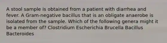 A stool sample is obtained from a patient with diarrhea and fever. A Gram-negative bacillus that is an obligate anaerobe is isolated from the sample. Which of the following genera might it be a member of? Clostridium Escherichia Brucella Bacillus Bacteroides