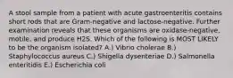 A stool sample from a patient with acute gastroenteritis contains short rods that are Gram-negative and lactose-negative. Further examination reveals that these organisms are oxidase-negative, motile, and produce H2S. Which of the following is MOST LIKELY to be the organism isolated? A.) Vibrio cholerae B.) Staphylococcus aureus C.) Shigella dysenteriae D.) Salmonella enteritidis E.) Escherichia coli