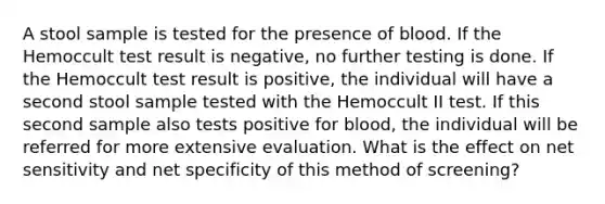 A stool sample is tested for the presence of blood. If the Hemoccult test result is negative, no further testing is done. If the Hemoccult test result is positive, the individual will have a second stool sample tested with the Hemoccult II test. If this second sample also tests positive for blood, the individual will be referred for more extensive evaluation. What is the effect on net sensitivity and net specificity of this method of screening?