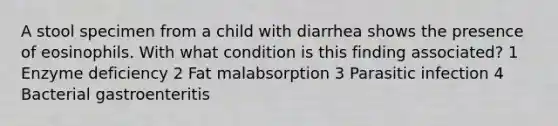 A stool specimen from a child with diarrhea shows the presence of eosinophils. With what condition is this finding associated? 1 Enzyme deficiency 2 Fat malabsorption 3 Parasitic infection 4 Bacterial gastroenteritis