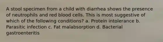 A stool specimen from a child with diarrhea shows the presence of neutrophils and red blood cells. This is most suggestive of which of the following conditions? a. Protein intolerance b. Parasitic infection c. Fat malabsorption d. Bacterial gastroenteritis