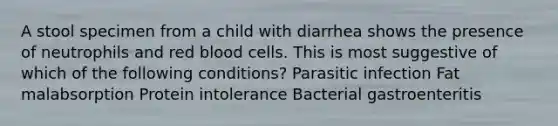 A stool specimen from a child with diarrhea shows the presence of neutrophils and red blood cells. This is most suggestive of which of the following conditions? Parasitic infection Fat malabsorption Protein intolerance Bacterial gastroenteritis