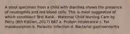 A stool specimen from a child with diarrhea shows the presence of neutrophils and red blood cells. This is most suggestive of which condition? Test Bank - Maternal Child Nursing Care by Perry (6th Edition, 2017) 667 a. Protein intolerance c. Fat malabsorption b. Parasitic infection d. Bacterial gastroenteritis