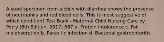 A stool specimen from a child with diarrhea shows the presence of neutrophils and red blood cells. This is most suggestive of which condition? Test Bank - Maternal Child Nursing Care by Perry (6th Edition, 2017) 667 a. Protein intolerance c. Fat malabsorption b. Parasitic infection d. Bacterial gastroenteritis