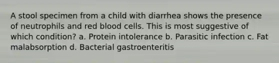 A stool specimen from a child with diarrhea shows the presence of neutrophils and red blood cells. This is most suggestive of which condition? a. Protein intolerance b. Parasitic infection c. Fat malabsorption d. Bacterial gastroenteritis