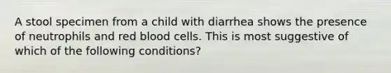 A stool specimen from a child with diarrhea shows the presence of neutrophils and red blood cells. This is most suggestive of which of the following conditions?