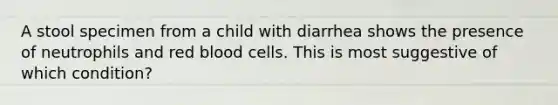 A stool specimen from a child with diarrhea shows the presence of neutrophils and red blood cells. This is most suggestive of which condition?