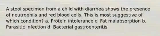 A stool specimen from a child with diarrhea shows the presence of neutrophils and red blood cells. This is most suggestive of which condition? a. Protein intolerance c. Fat malabsorption b. Parasitic infection d. Bacterial gastroenteritis