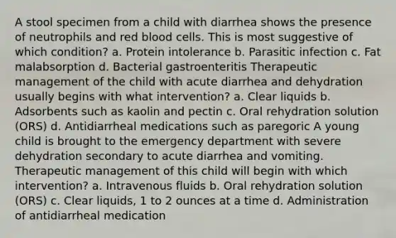 A stool specimen from a child with diarrhea shows the presence of neutrophils and red blood cells. This is most suggestive of which condition? a. Protein intolerance b. Parasitic infection c. Fat malabsorption d. Bacterial gastroenteritis Therapeutic management of the child with acute diarrhea and dehydration usually begins with what intervention? a. Clear liquids b. Adsorbents such as kaolin and pectin c. Oral rehydration solution (ORS) d. Antidiarrheal medications such as paregoric A young child is brought to the emergency department with severe dehydration secondary to acute diarrhea and vomiting. Therapeutic management of this child will begin with which intervention? a. Intravenous fluids b. Oral rehydration solution (ORS) c. Clear liquids, 1 to 2 ounces at a time d. Administration of antidiarrheal medication