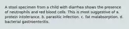 A stool specimen from a child with diarrhea shows the presence of neutrophils and red blood cells. This is most suggestive of a. protein intolerance. b. parasitic infection. c. fat malabsorption. d. bacterial gastroenteritis.