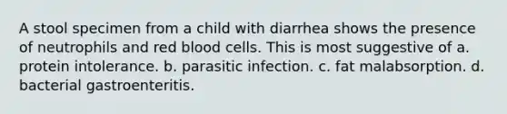 A stool specimen from a child with diarrhea shows the presence of neutrophils and red blood cells. This is most suggestive of a. protein intolerance. b. parasitic infection. c. fat malabsorption. d. bacterial gastroenteritis.