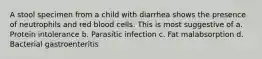 A stool specimen from a child with diarrhea shows the presence of neutrophils and red blood cells. This is most suggestive of a. Protein intolerance b. Parasitic infection c. Fat malabsorption d. Bacterial gastroenteritis