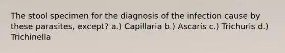 The stool specimen for the diagnosis of the infection cause by these parasites, except? a.) Capillaria b.) Ascaris c.) Trichuris d.) Trichinella