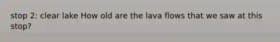 stop 2: clear lake How old are the lava flows that we saw at this stop?