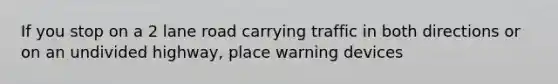 If you stop on a 2 lane road carrying traffic in both directions or on an undivided highway, place warning devices