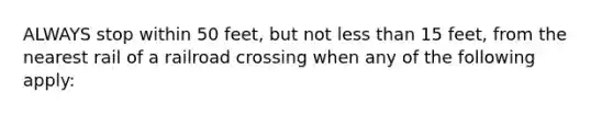 ALWAYS stop within 50 feet, but not less than 15 feet, from the nearest rail of a railroad crossing when any of the following apply: