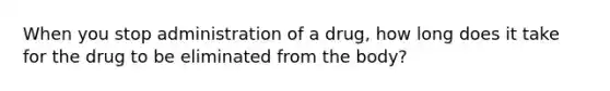 When you stop administration of a drug, how long does it take for the drug to be eliminated from the body?