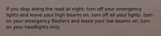 If you stop along the road at night: turn off your emergency lights and leave your high beams on. turn off all your lights. turn on your emergency flashers and leave your low beams on. turn on your headlights only.