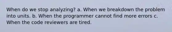 When do we stop analyzing? a. When we breakdown the problem into units. b. When the programmer cannot find more errors c. When the code reviewers are tired.