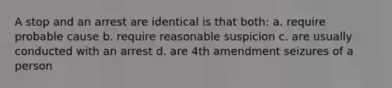 A stop and an arrest are identical is that both: a. require probable cause b. require reasonable suspicion c. are usually conducted with an arrest d. are 4th amendment seizures of a person