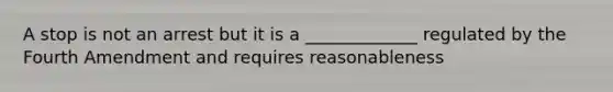 A stop is not an arrest but it is a _____________ regulated by the Fourth Amendment and requires reasonableness