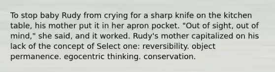 To stop baby Rudy from crying for a sharp knife on the kitchen table, his mother put it in her apron pocket. "Out of sight, out of mind," she said, and it worked. Rudy's mother capitalized on his lack of the concept of Select one: reversibility. object permanence. egocentric thinking. conservation.