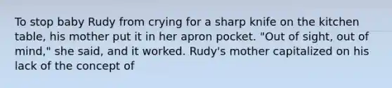 To stop baby Rudy from crying for a sharp knife on the kitchen table, his mother put it in her apron pocket. "Out of sight, out of mind," she said, and it worked. Rudy's mother capitalized on his lack of the concept of