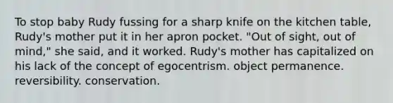 To stop baby Rudy fussing for a sharp knife on the kitchen table, Rudy's mother put it in her apron pocket. "Out of sight, out of mind," she said, and it worked. Rudy's mother has capitalized on his lack of the concept of egocentrism. object permanence. reversibility. conservation.