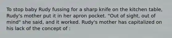 To stop baby Rudy fussing for a sharp knife on the kitchen table, Rudy's mother put it in her apron pocket. "Out of sight, out of mind" she said, and it worked. Rudy's mother has capitalized on his lack of the concept of :