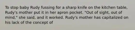 To stop baby Rudy fussing for a sharp knife on the kitchen table, Rudy's mother put it in her apron pocket. "Out of sight, out of mind," she said, and it worked. Rudy's mother has capitalized on his lack of the concept of