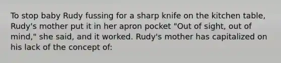 To stop baby Rudy fussing for a sharp knife on the kitchen table, Rudy's mother put it in her apron pocket "Out of sight, out of mind," she said, and it worked. Rudy's mother has capitalized on his lack of the concept of: