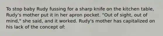 To stop baby Rudy fussing for a sharp knife on the kitchen table, Rudy's mother put it in her apron pocket. "Out of sight, out of mind," she said, and it worked. Rudy's mother has capitalized on his lack of the concept of: