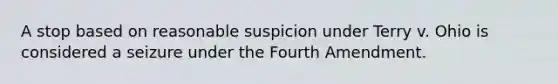 A stop based on reasonable suspicion under Terry v. Ohio is considered a seizure under the Fourth Amendment.