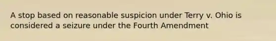 A stop based on reasonable suspicion under Terry v. Ohio is considered a seizure under the Fourth Amendment