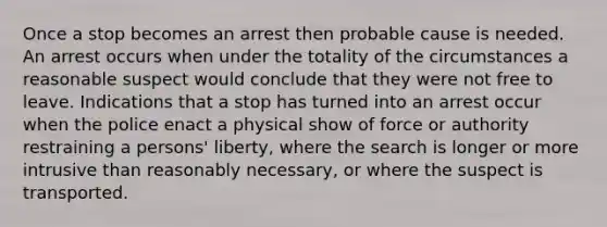 Once a stop becomes an arrest then probable cause is needed. An arrest occurs when under the totality of the circumstances a reasonable suspect would conclude that they were not free to leave. Indications that a stop has turned into an arrest occur when the police enact a physical show of force or authority restraining a persons' liberty, where the search is longer or more intrusive than reasonably necessary, or where the suspect is transported.